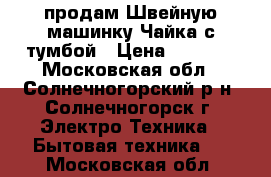 продам Швейную машинку Чайка с тумбой › Цена ­ 2 500 - Московская обл., Солнечногорский р-н, Солнечногорск г. Электро-Техника » Бытовая техника   . Московская обл.